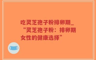吃灵芝孢子粉排卵期_“灵芝孢子粉：排卵期女性的健康选择”
