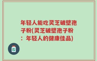 年轻人能吃灵芝破壁孢子粉(灵芝破壁孢子粉：年轻人的健康佳品)