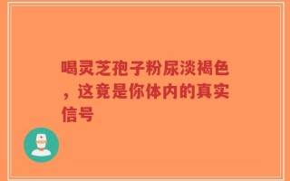 喝灵芝孢子粉尿淡褐色，这竟是你体内的真实信号