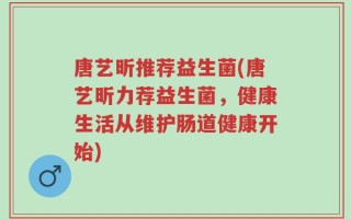 唐艺昕推荐益生菌(唐艺昕力荐益生菌，健康生活从维护肠道健康开始)