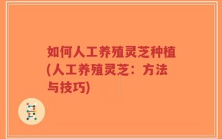如何人工养殖灵芝种植(人工养殖灵芝：方法与技巧)