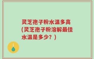 灵芝孢子粉水温多高 (灵芝孢子粉溶解最佳水温是多少？)