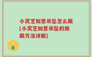 小灵芝如意吊坠怎么戴(小灵芝如意吊坠的佩戴方法详解)