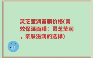 灵芝莹润面膜价格(高效保湿面膜：灵芝莹润，亲肤滋润的选择)