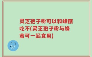 灵芝孢子粉可以和蜂糖吃不(灵芝孢子粉与蜂蜜可一起食用)