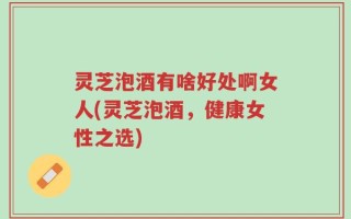 灵芝泡酒有啥好处啊女人(灵芝泡酒，健康女性之选)