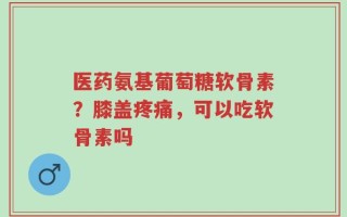 医药氨基葡萄糖软骨素？膝盖疼痛，可以吃软骨素吗