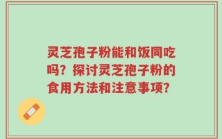灵芝孢子粉能和饭同吃吗？探讨灵芝孢子粉的食用方法和注意事项？
