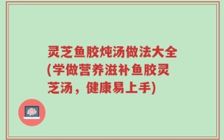 灵芝鱼胶炖汤做法大全(学做营养滋补鱼胶灵芝汤，健康易上手)