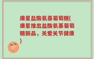 康星盐酸氨基葡萄糖(康星推出盐酸氨基葡萄糖新品，关爱关节健康)