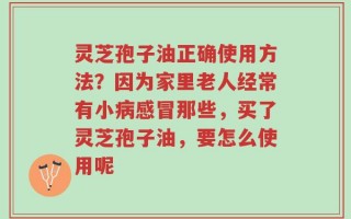 灵芝孢子油正确使用方法？因为家里老人经常有小病感冒那些，买了灵芝孢子油，要怎么使用呢