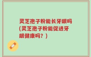 灵芝孢子粉能长牙龈吗(灵芝孢子粉能促进牙龈健康吗？)