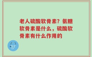 老人硫酸软骨素？氨糖软骨素是什么，硫酸软骨素有什么作用的
