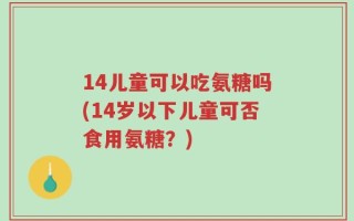 14儿童可以吃氨糖吗(14岁以下儿童可否食用氨糖？)
