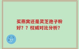 买燕窝还是灵芝孢子粉好？？权威对比分析？