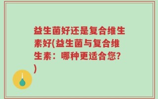 益生菌好还是复合维生素好(益生菌与复合维生素：哪种更适合您？)