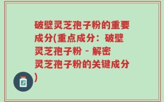 破壁灵芝孢子粉的重要成分(重点成分：破壁灵芝孢子粉 - 解密灵芝孢子粉的关键成分)