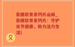 氨糖软骨素钙片山脉_氨糖软骨素钙片：守护关节健康，助力活力生活)