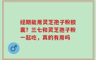 经期能用灵芝孢子粉胶囊？三七和灵芝孢子粉一起吃，真的有用吗