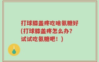 打球膝盖疼吃啥氨糖好(打球膝盖疼怎么办？试试吃氨糖吧！)