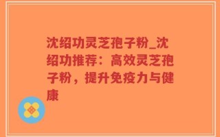 沈绍功灵芝孢子粉_沈绍功推荐：高效灵芝孢子粉，提升免疫力与健康