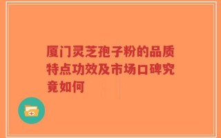 厦门灵芝孢子粉的品质特点功效及市场口碑究竟如何
