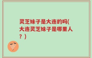 灵芝妹子是大连的吗(大连灵芝妹子是哪里人？)