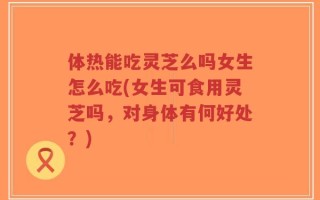 体热能吃灵芝么吗女生怎么吃(女生可食用灵芝吗，对身体有何好处？)