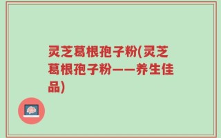 灵芝葛根孢子粉(灵芝葛根孢子粉——养生佳品)