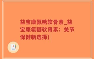 益宝康氨糖软骨素_益宝康氨糖软骨素：关节保健新选择)