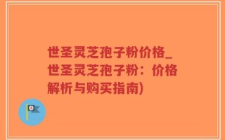 世圣灵芝孢子粉价格_世圣灵芝孢子粉：价格解析与购买指南)