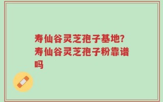 寿仙谷灵芝孢子基地？寿仙谷灵芝孢子粉靠谱吗