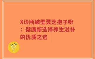 X诊所破壁灵芝孢子粉：健康新选择养生滋补的优质之选