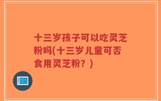 十三岁孩子可以吃灵芝粉吗(十三岁儿童可否食用灵芝粉？)