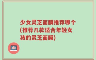 少女灵芝面膜推荐哪个(推荐几款适合年轻女孩的灵芝面膜)