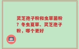 灵芝孢子粉和虫草菌粉？冬虫夏草、灵芝孢子粉，哪个更好