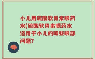 小儿用硫酸软骨素眼药水(硫酸软骨素眼药水适用于小儿的哪些眼部问题？