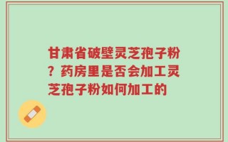 甘肃省破壁灵芝孢子粉？药房里是否会加工灵芝孢子粉如何加工的