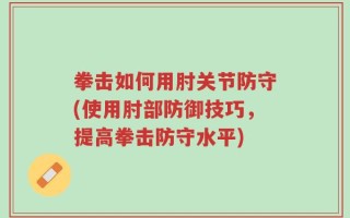 拳击如何用肘关节防守(使用肘部防御技巧，提高拳击防守水平)