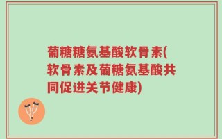 葡糖糖氨基酸软骨素(软骨素及葡糖氨基酸共同促进关节健康)