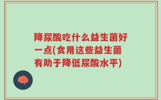 降尿酸吃什么益生菌好一点(食用这些益生菌有助于降低尿酸水平)