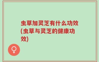 虫草加灵芝有什么功效(虫草与灵芝的健康功效)