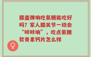 膝盖弹响吃氨糖能吃好吗？家人膝关节一动会“咔咔响”，吃点氨糖软骨素钙片怎么样