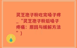 灵芝孢子粉吃完嗓子疼_“灵芝孢子粉后嗓子疼痛：原因与缓解方法”)