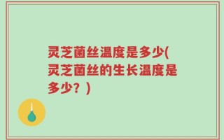 灵芝菌丝温度是多少(灵芝菌丝的生长温度是多少？)