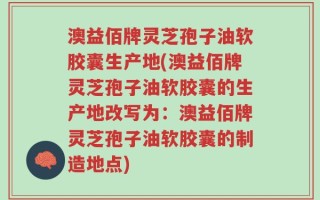 澳益佰牌灵芝孢子油软胶囊生产地(澳益佰牌灵芝孢子油软胶囊的生产地改写为：澳益佰牌灵芝孢子油软胶囊的制造地点)