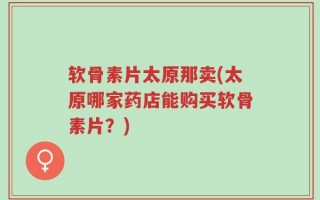 软骨素片太原那卖(太原哪家药店能购买软骨素片？)