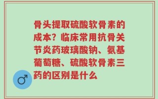 骨头提取硫酸软骨素的成本？临床常用抗骨关节炎药玻璃酸钠、氨基葡萄糖、硫酸软骨素三药的区别是什么