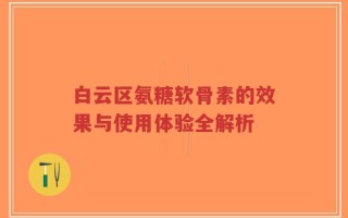 白云区氨糖软骨素的效果与使用体验全解析