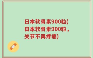 日本软骨素900粒(日本软骨素900粒，关节不再疼痛)
